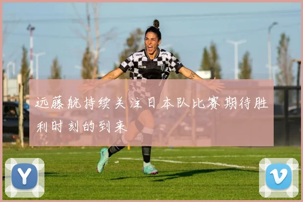 远藤航持续关注日本队比赛期待胜利时刻的到来