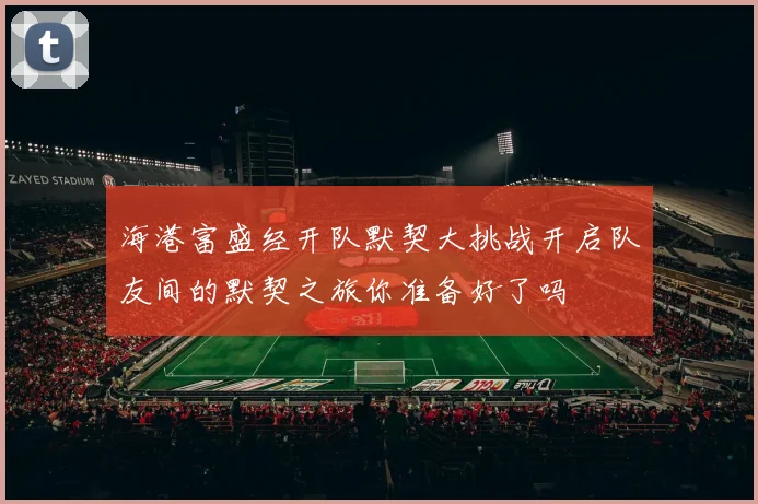 海港富盛经开队默契大挑战开启队友间的默契之旅你准备好了吗