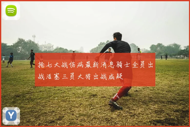 抢七大战伤病最新消息骑士全员出战活塞三员大将出战成疑