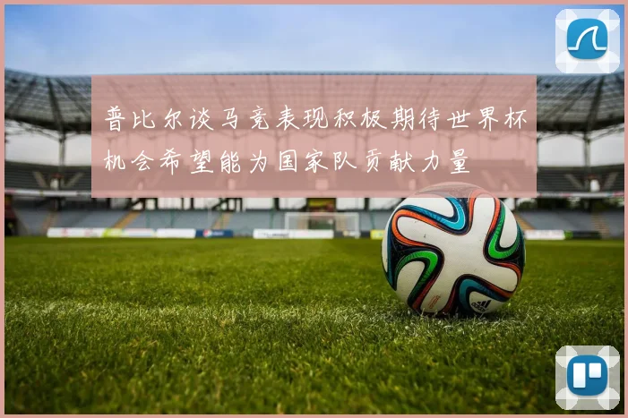 普比尔谈马竞表现积极期待世界杯机会希望能为国家队贡献力量