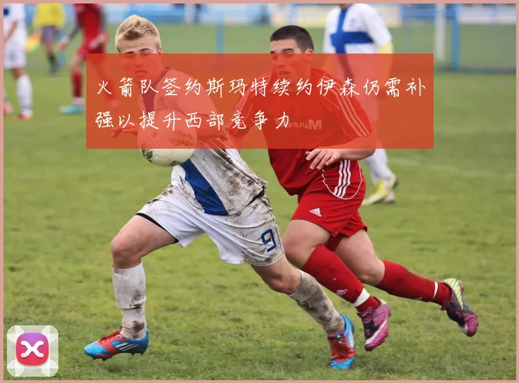 火箭队签约斯玛特续约伊森仍需补强以提升西部竞争力