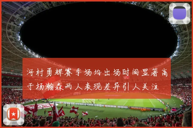 河村勇辉赛季场均出场时间显著高于杨瀚森两人表现差异引人关注