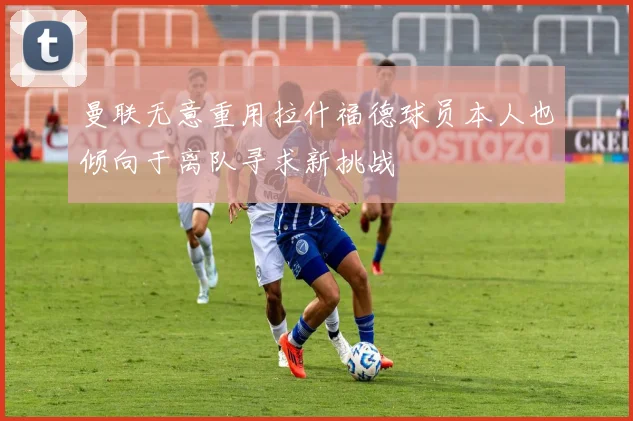 曼联无意重用拉什福德球员本人也倾向于离队寻求新挑战