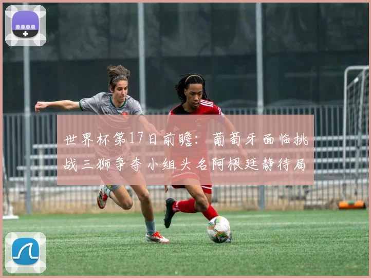 世界杯第17日前瞻：葡萄牙面临挑战三狮争夺小组头名阿根廷静待局势变化