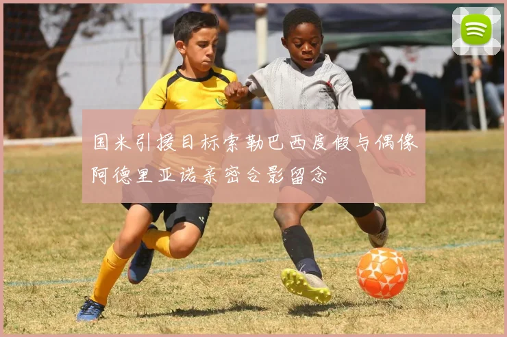 国米引援目标索勒巴西度假与偶像阿德里亚诺亲密合影留念