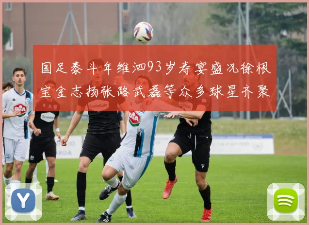 国足泰斗年维泗93岁寿宴盛况徐根宝金志扬张路武磊等众多球星齐聚祝贺
