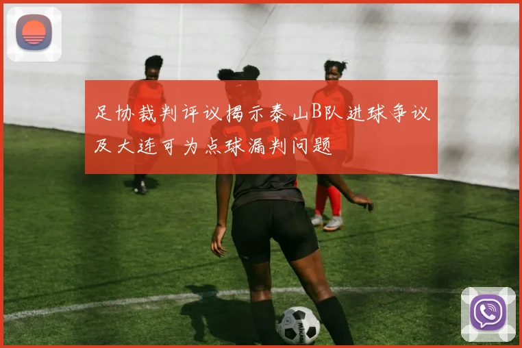 足协裁判评议揭示泰山B队进球争议及大连可为点球漏判问题