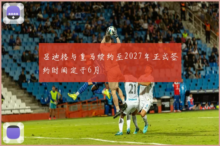 吕迪格与皇马续约至2027年正式签约时间定于6月