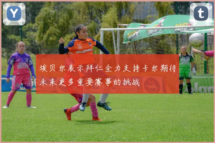 埃贝尔表示拜仁全力支持卡尔期待未来更多重要赛事的挑战