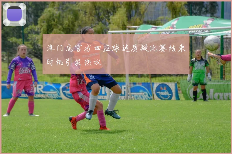 津门虎官方回应球迷质疑比赛结束时机引发热议