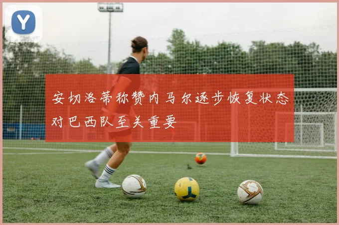 安切洛蒂称赞内马尔逐步恢复状态对巴西队至关重要
