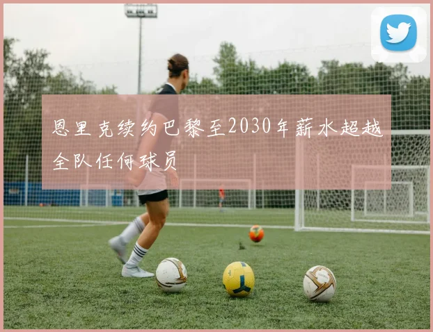 恩里克续约巴黎至2030年薪水超越全队任何球员